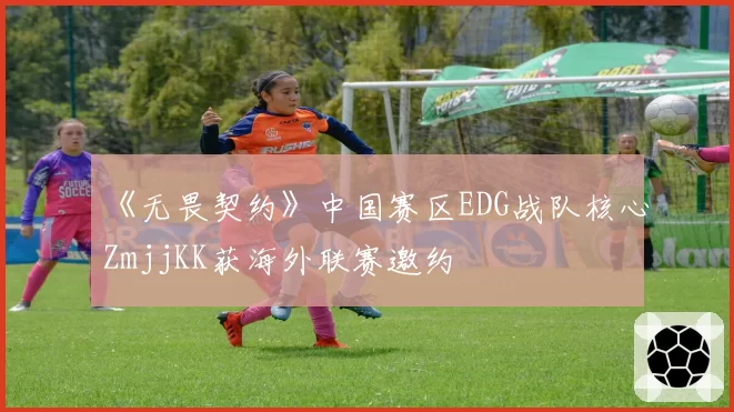 《无畏契约》中国赛区EDG战队核心ZmjjKK获海外联赛邀约