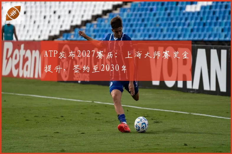 ATP发布2027赛历:上海大师赛奖金提升,签约至2030年