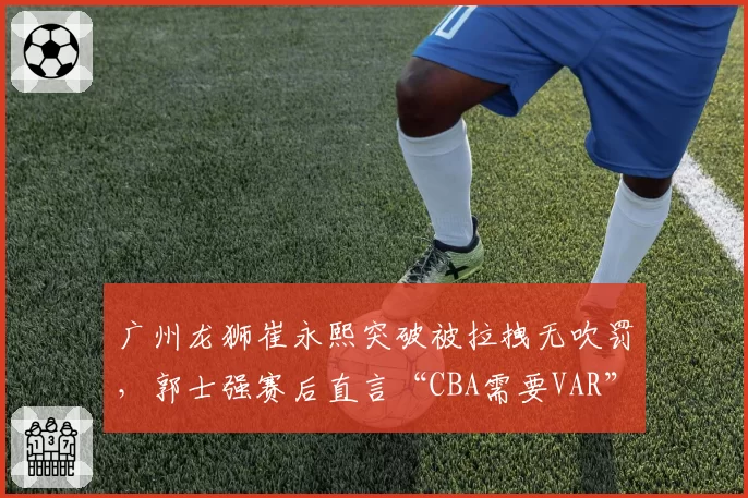 广州龙狮崔永熙突破被拉拽无吹罚,郭士强赛后直言“CBA需要VAR”
