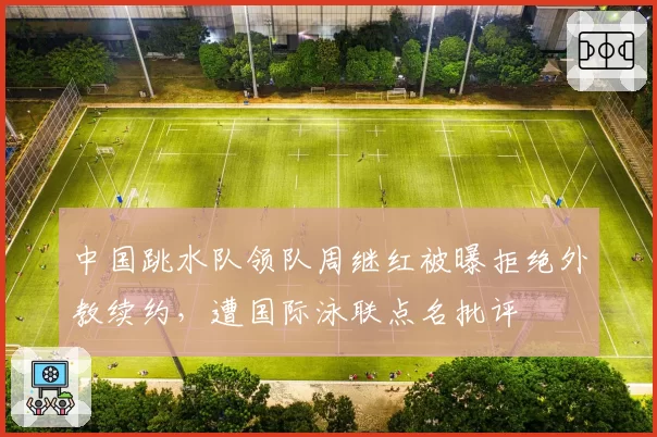 中国跳水队领队周继红被曝拒绝外教续约,遭国际泳联点名批评
