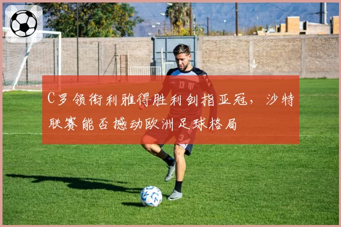 C罗领衔利雅得胜利剑指亚冠,沙特联赛能否撼动欧洲足球格局