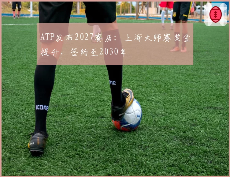ATP发布2027赛历：上海大师赛奖金提升，签约至2030年