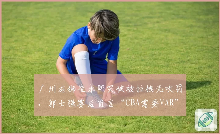 广州龙狮崔永熙突破被拉拽无吹罚，郭士强赛后直言“CBA需要VAR”