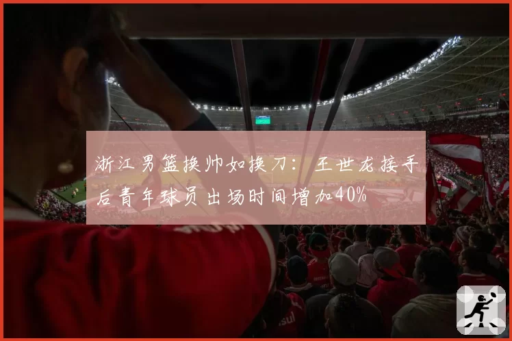 浙江男篮换帅如换刀:王世龙接手后青年球员出场时间增加40%