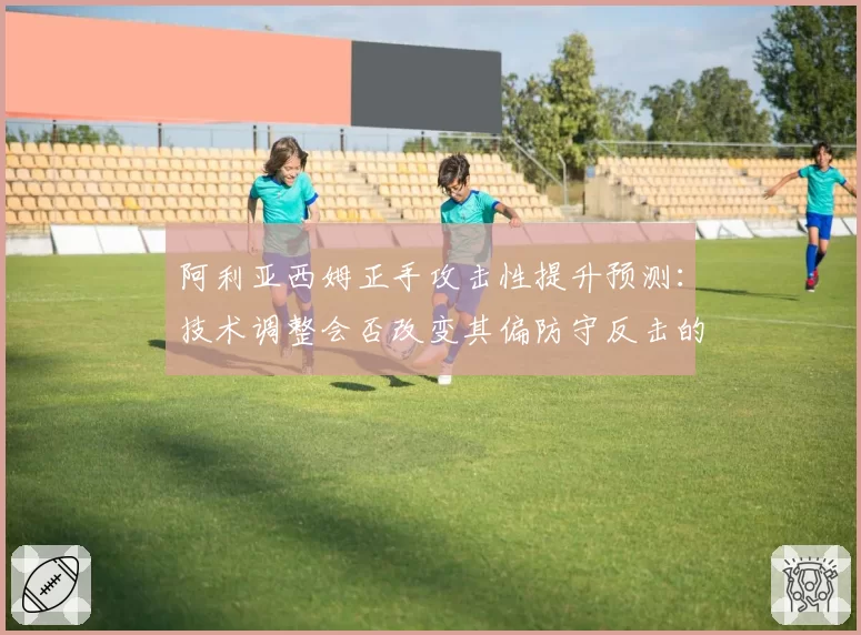阿利亚西姆正手攻击性提升预测：技术调整会否改变其偏防守反击的比赛风格？