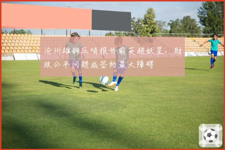沧州雄狮压哨报价前英超妖星,财政公平问题成签约最大障碍