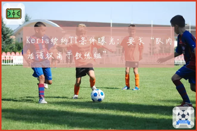 Keria续约T1条件曝光:要求“队内话语权高于教练组”