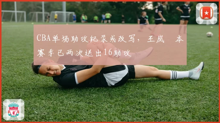 CBA单场助攻纪录或改写,王岚嵚本赛季已两次送出16助攻