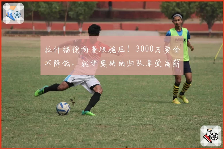 拉什福德向曼联施压！3000万要价不降低，就学奥纳纳归队享受高薪