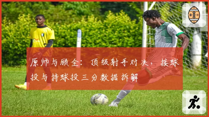 原帅与顾全:顶级射手对决,接球投与持球投三分数据拆解
