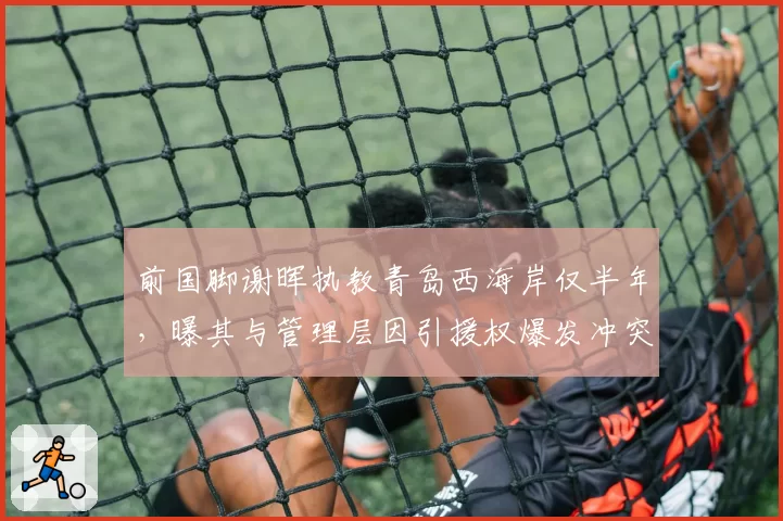 前国脚谢晖执教青岛西海岸仅半年,曝其与管理层因引援权爆发冲突