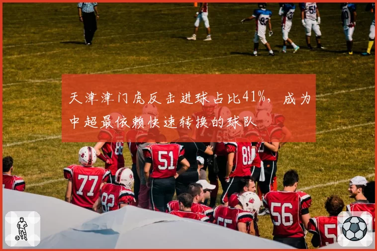 天津津门虎反击进球占比41%，成为中超最依赖快速转换的球队