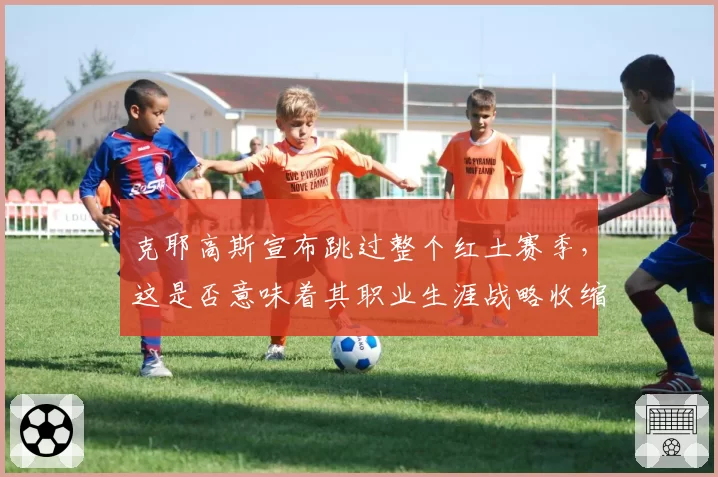 克耶高斯宣布跳过整个红土赛季，这是否意味着其职业生涯战略收缩？