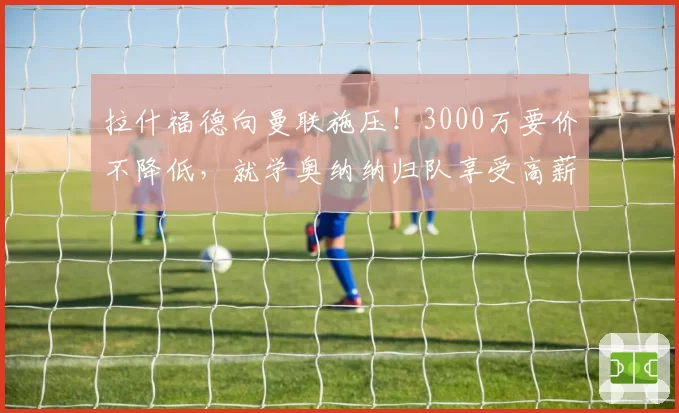 拉什福德向曼联施压！3000万要价不降低，就学奥纳纳归队享受高薪