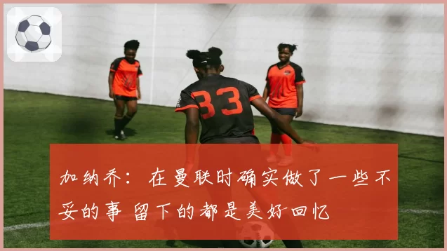 加纳乔：在曼联时确实做了一些不妥的事 留下的都是美好回忆