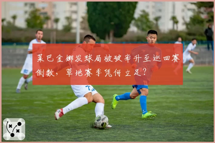 莱巴金娜发球局被破率升至巡回赛倒数,草地赛季凭何立足?