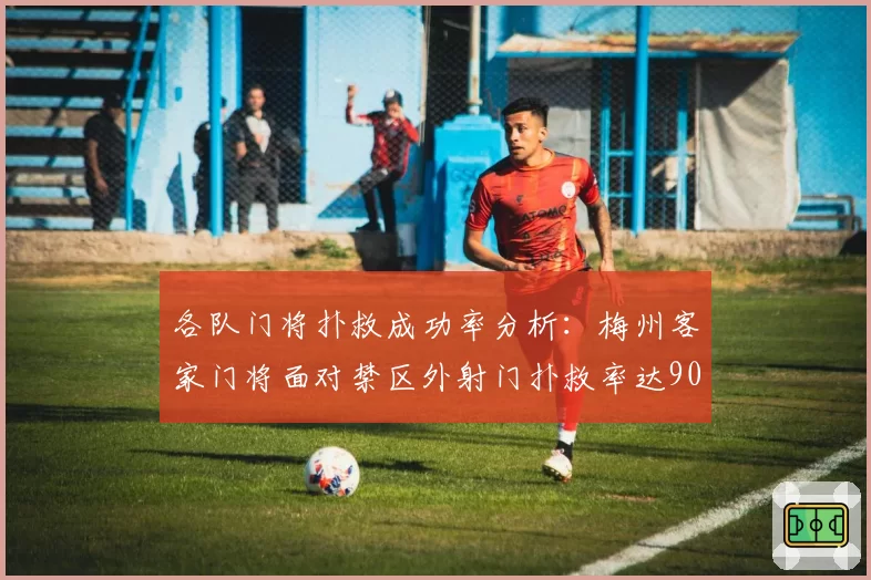 各队门将扑救成功率分析:梅州客家门将面对禁区外射门扑救率达90%