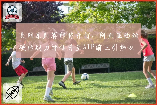 美网系列赛即将开打，阿利亚西姆硬地战力评估升至ATP前三引热议