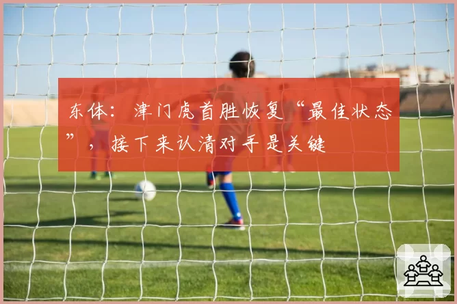 东体：津门虎首胜恢复“最佳状态”，接下来认清对手是关键