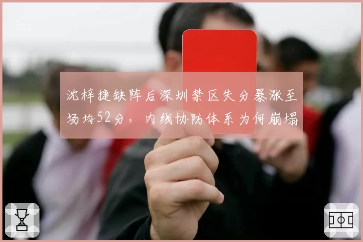 沈梓捷缺阵后深圳禁区失分暴涨至场均52分，内线协防体系为何崩塌？