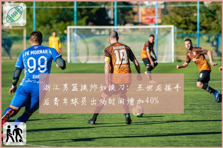浙江男篮换帅如换刀:王世龙接手后青年球员出场时间增加40%