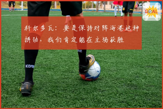 科尔多瓦:要是保持对阵海港这种拼劲,我们肯定能在主场获胜