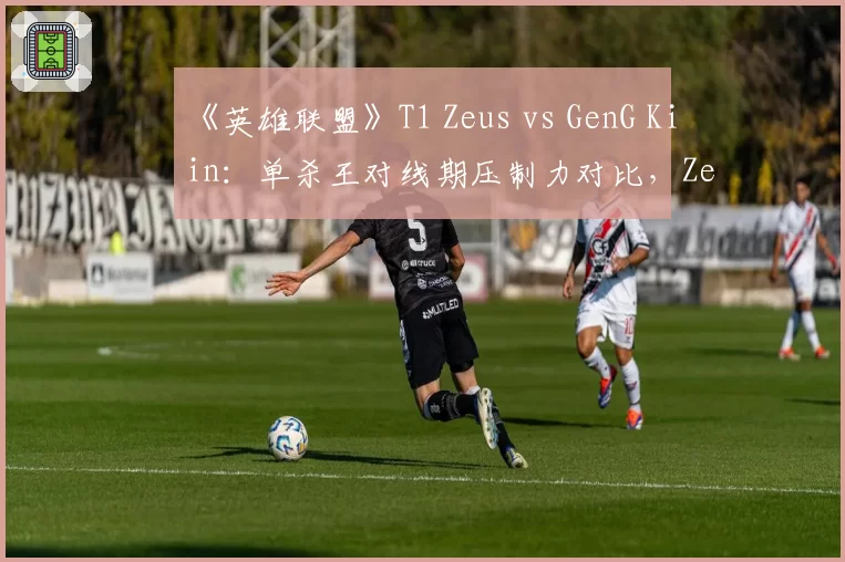 《英雄联盟》T1 Zeus vs GenG Kiin:单杀王对线期压制力对比,Zeus胜率高出12%