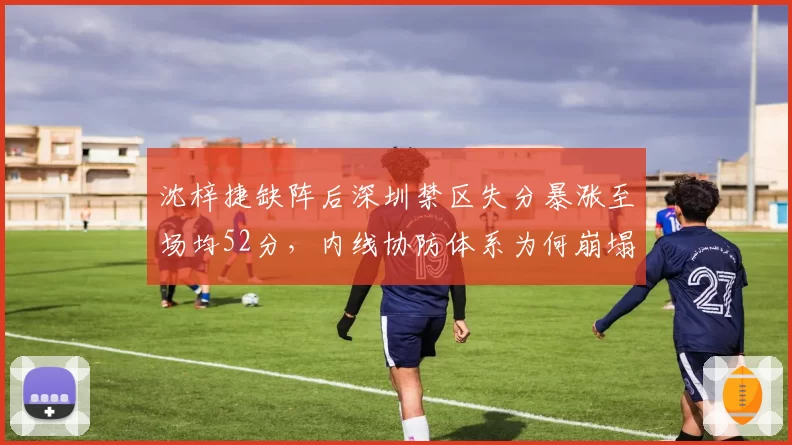 沈梓捷缺阵后深圳禁区失分暴涨至场均52分，内线协防体系为何崩塌？