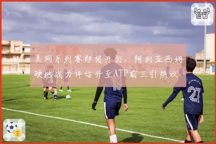 美网系列赛即将开打，阿利亚西姆硬地战力评估升至ATP前三引热议